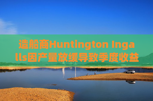 造船商Huntington Ingalls因产量放缓导致季度收益下降