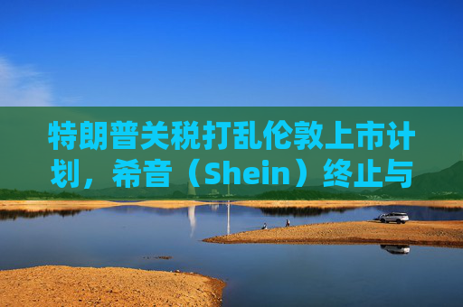 特朗普关税打乱伦敦上市计划,希音(Shein)终止与英国公关公司合作
