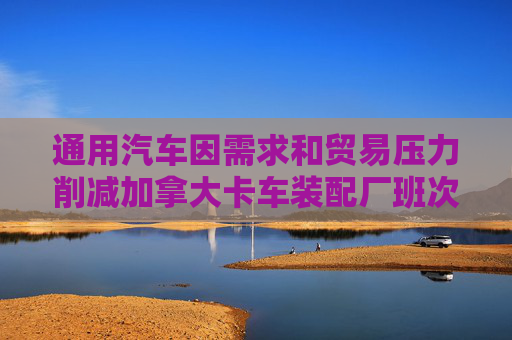 通用汽车因需求和贸易压力削减加拿大卡车装配厂班次 第1张 通用汽车因需求和贸易压力削减加拿大卡车装配厂班次 第1张