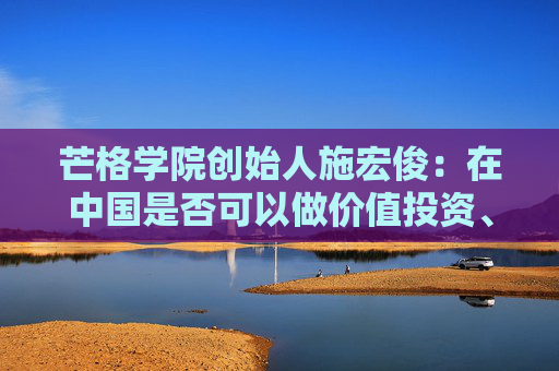 芒格学院创始人施宏俊:在中国是否可以做价值投资、怎么做,巴菲特给我们启示