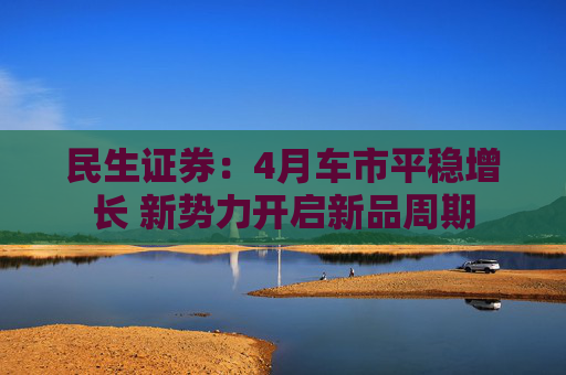 民生证券：4月车市平稳增长 新势力开启新品周期