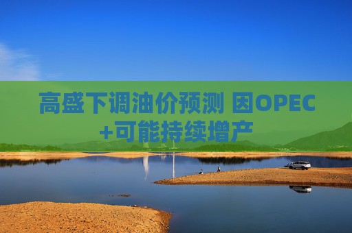 高盛下调油价预测 因OPEC+可能持续增产 第1张 高盛下调油价预测 因OPEC+可能持续增产 第1张