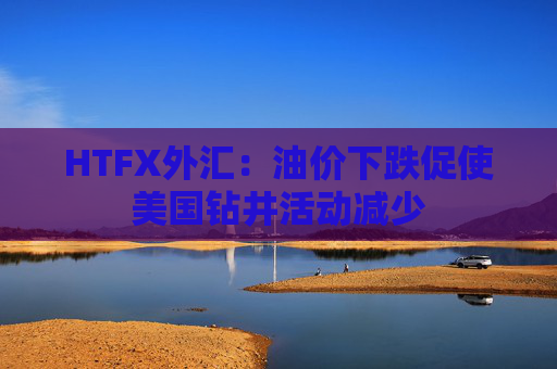 HTFX外汇：油价下跌促使美国钻井活动减少  第1张