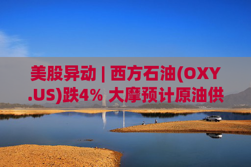 美股异动 | 西方石油(OXY.US)跌4% 大摩预计原油供应过剩局面将恶化