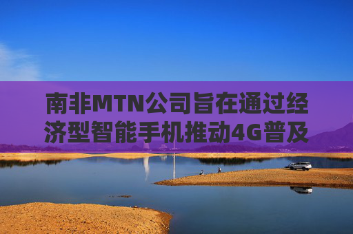 南非MTN公司旨在通过经济型智能手机推动4G普及