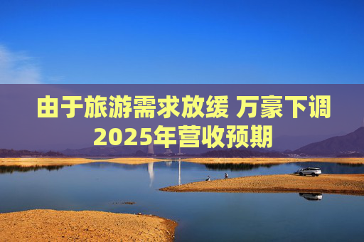 由于旅游需求放缓 万豪下调2025年营收预期  第1张