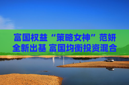 富国权益“策略女神”范妍全新出基 富国均衡投资混合型基金5月12日首发
