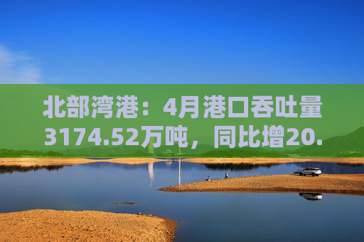 北部湾港：4月港口吞吐量3174.52万吨，同比增20.32%！2025年累计吞吐量为1.12亿吨，同比增长14.89%