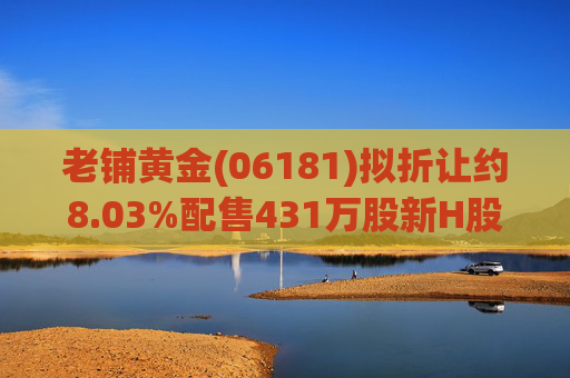 老铺黄金(06181)拟折让约8.03%配售431万股新H股 净筹约26.98亿港元
