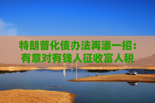 特朗普化债办法再添一招：有意对有钱人征收富人税