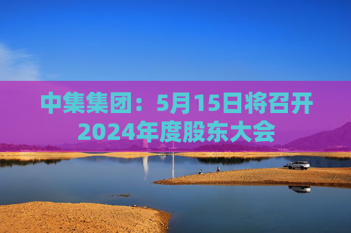 中集集团：5月15日将召开2024年度股东大会  第1张