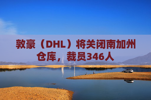 敦豪(DHL)将关闭南加州仓库,裁员346人