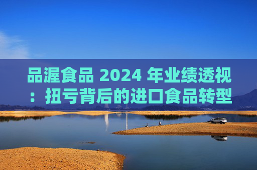 品渥食品 2024 年业绩透视:扭亏背后的进口食品转型之痛