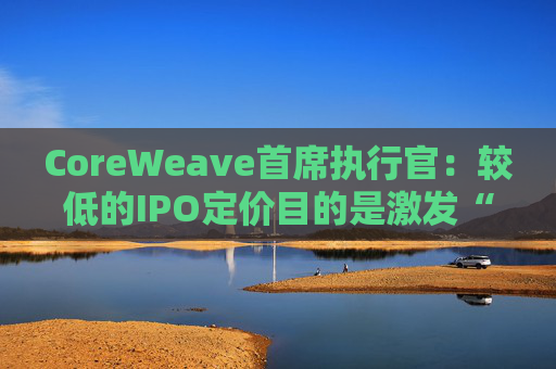CoreWeave首席执行官：较低的IPO定价目的是激发“购买兴趣”