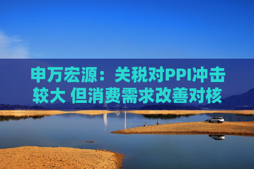 申万宏源：关税对PPI冲击较大 但消费需求改善对核心CPI形成较大支撑  第1张