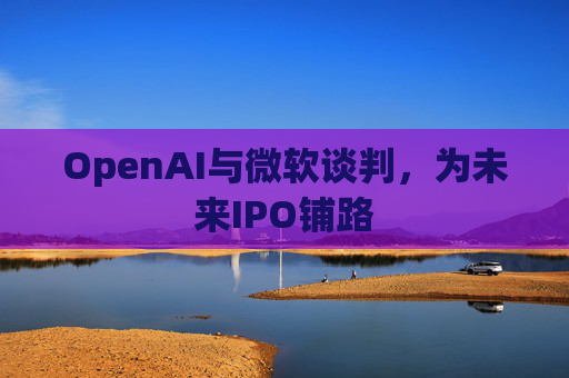 OpenAI与微软谈判，为未来IPO铺路