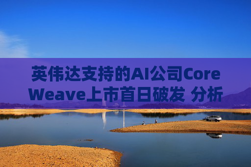 英伟达支持的AI公司CoreWeave上市首日破发 分析师称其增长或不可持续
