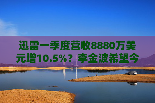 迅雷一季度营收8880万美元增10.5%？李金波希望今年实现营收来源多元化