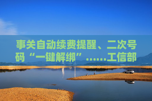 事关自动续费提醒、二次号码“一键解绑”……工信部明确：今年将重点解决