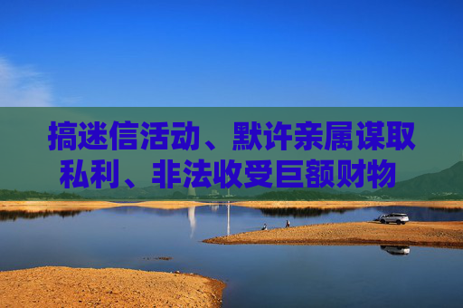 搞迷信活动、默许亲属谋取私利、非法收受巨额财物 广药集团原董事长李楚源被“双开”