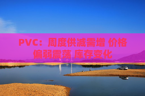 PVC:周度供减需增 价格偏弱震荡 库存变化