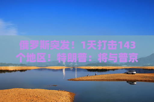 俄罗斯突发！1天打击143个地区！特朗普：将与普京和泽连斯基通话！  第1张