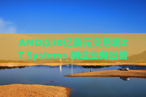 AMD以30亿美元交易将ZT Systems 制造业务出售给Sanmina