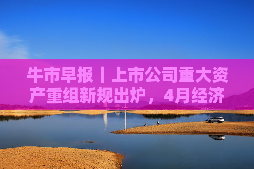 牛市早报｜上市公司重大资产重组新规出炉，4月经济数据将公布