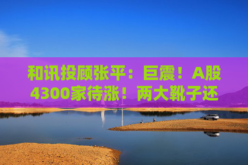 和讯投顾张平:巨震!A股4300家待涨!两大靴子还没落地,又迎压力?