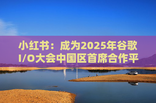 小红书：成为2025年谷歌I/O大会中国区首席合作平台
