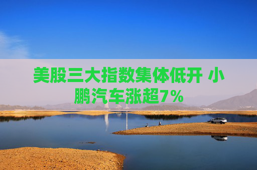 美股三大指数集体低开 小鹏汽车涨超7%