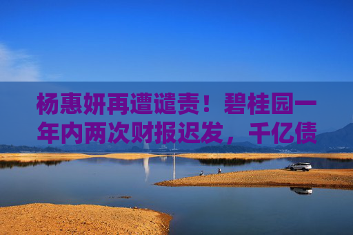 杨惠妍再遭谴责！碧桂园一年内两次财报迟发，千亿债务困局待破