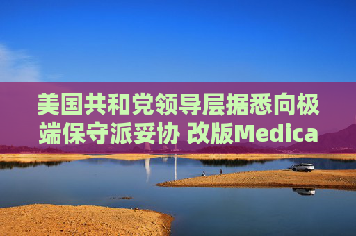 美国共和党领导层据悉向极端保守派妥协 改版Medicaid或影响中期选举选情