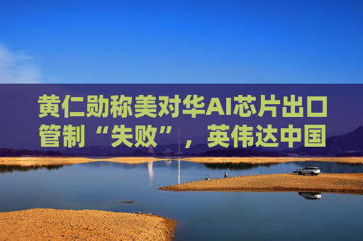 黄仁勋称美对华AI芯片出口管制“失败”，英伟达中国市场份额暴跌