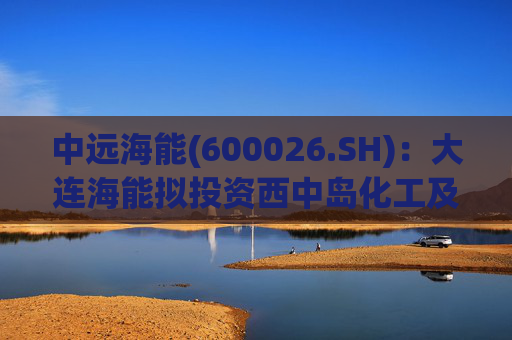 中远海能(600026.SH):大连海能拟投资西中岛化工及新能源仓储物流园一期一阶段项目 第1张 中远海能(600026.SH):大连海能拟投资西中岛化工及新能源仓储物流园一期一阶段项目 第1张