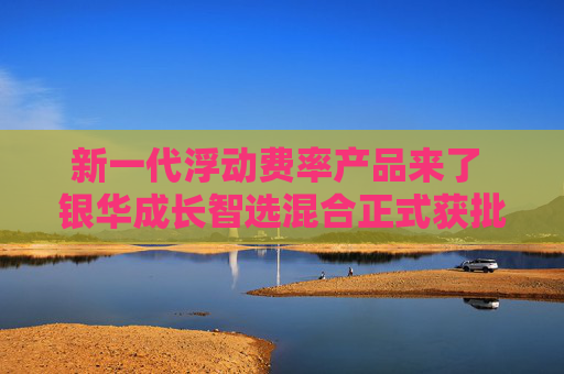 新一代浮动费率产品来了 银华成长智选混合正式获批  第1张