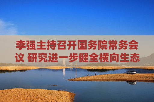 李强主持召开国务院常务会议 研究进一步健全横向生态保护补偿机制有关举措