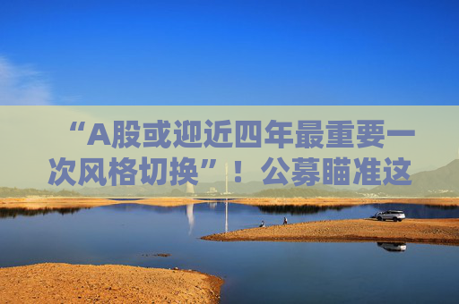 “A股或迎近四年最重要一次风格切换”！公募瞄准这些方向