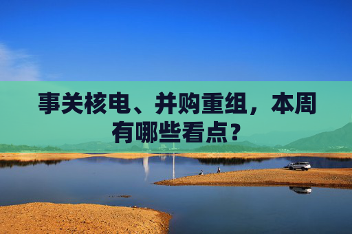 事关核电、并购重组,本周有哪些看点?