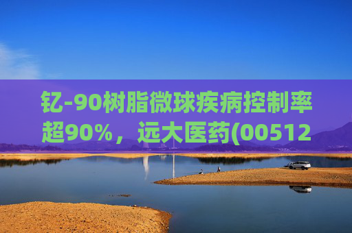 钇-90树脂微球疾病控制率超90%，远大医药(00512)实现产业链闭环铸就核药龙头壁垒