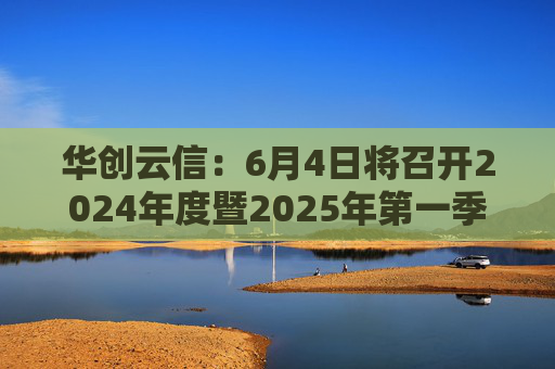 华创云信：6月4日将召开2024年度暨2025年第一季度业绩说明会