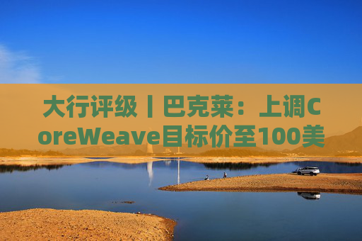 大行评级丨巴克莱:上调CoreWeave目标价至100美元 评级则降至“中性”