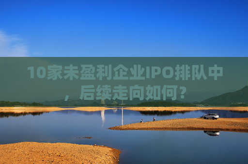 10家未盈利企业IPO排队中，后续走向如何？