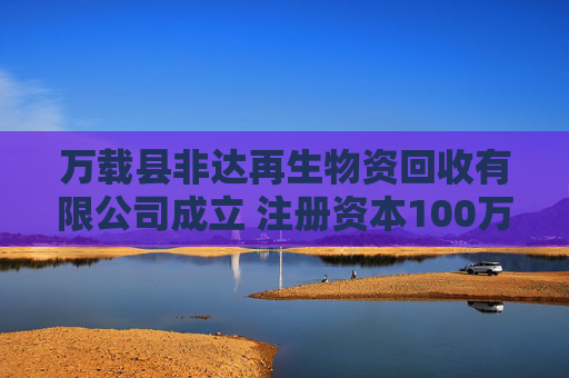 万载县非达再生物资回收有限公司成立 注册资本100万人民币