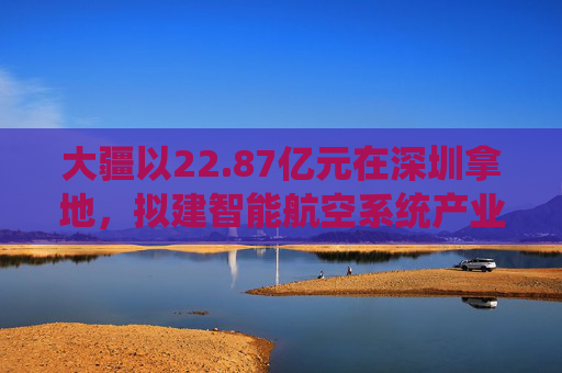 大疆以22.87亿元在深圳拿地,拟建智能航空系统产业全球总部