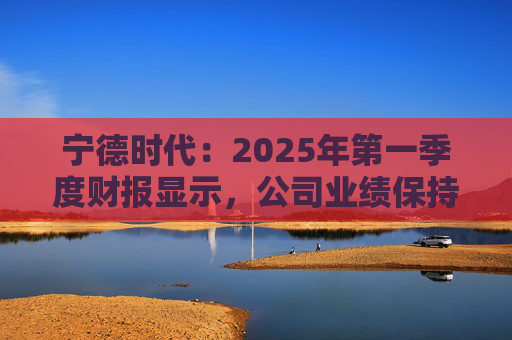 宁德时代：2025年第一季度财报显示，公司业绩保持稳定增长，实现营业收入847.05亿元