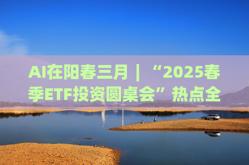 AI在阳春三月∣“2025春季ETF投资圆桌会”热点全解析