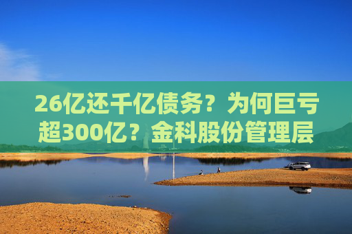 26亿还千亿债务？为何巨亏超300亿？金科股份管理层回应