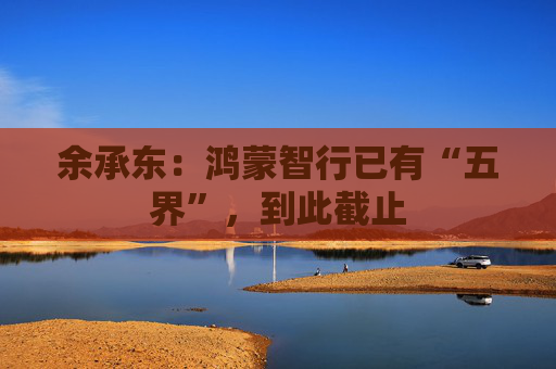 余承东：鸿蒙智行已有“五界”，到此截止