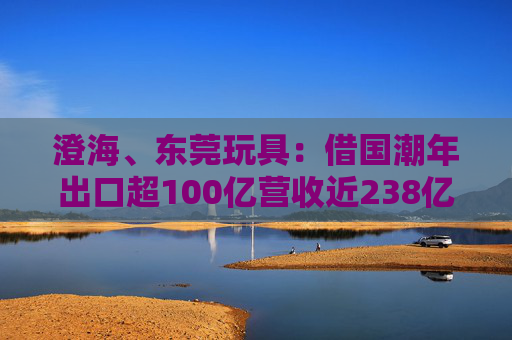 澄海、东莞玩具：借国潮年出口超100亿营收近238亿